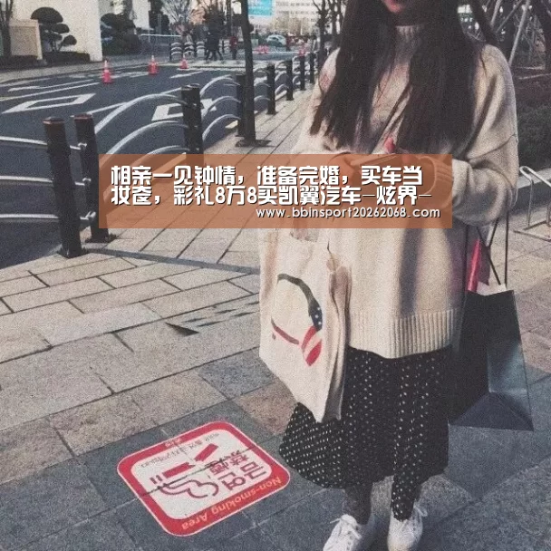相亲一见钟情,准备完婚,买车当妆奁,彩礼8万8买凯翼汽车-炫界-BBIN直播(图2) BBIN入口